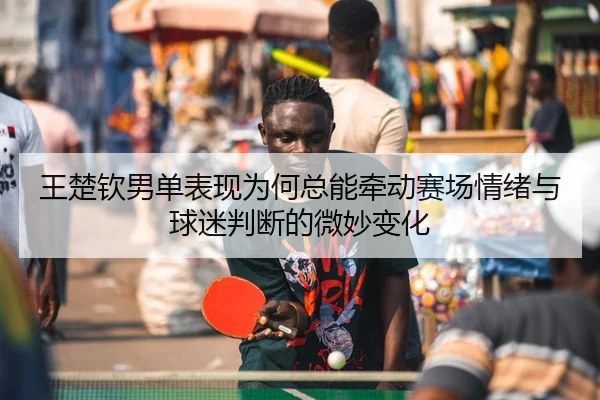 王楚钦男单表现为何总能牵动赛场情绪与球迷判断的微妙变化